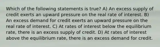 Which of the following statements is true? A) An excess supply of credit exerts an upward pressure on the real rate of interest. B) An excess demand for credit exerts an upward pressure on the real rate of interest. C) At rates of interest below the equilibrium rate, there is an excess supply of credit. D) At rates of interest above the equilibrium rate, there is an excess demand for credit.