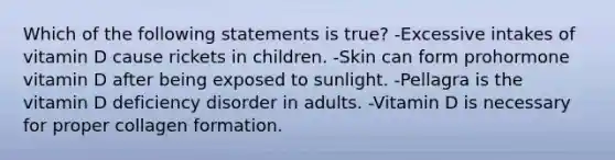 Which of the following statements is true? -Excessive intakes of vitamin D cause rickets in children. -Skin can form prohormone vitamin D after being exposed to sunlight. -Pellagra is the vitamin D deficiency disorder in adults. -Vitamin D is necessary for proper collagen formation.