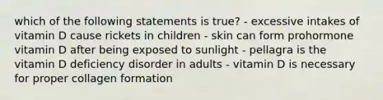 which of the following statements is true? - excessive intakes of vitamin D cause rickets in children - skin can form prohormone vitamin D after being exposed to sunlight - pellagra is the vitamin D deficiency disorder in adults - vitamin D is necessary for proper collagen formation