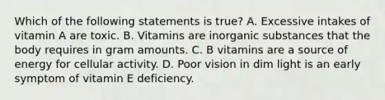 Which of the following statements is true? A. Excessive intakes of vitamin A are toxic. B. Vitamins are inorganic substances that the body requires in gram amounts. C. B vitamins are a source of energy for cellular activity. D. Poor vision in dim light is an early symptom of vitamin E deficiency.