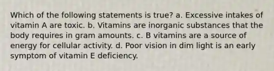 Which of the following statements is true? a. Excessive intakes of vitamin A are toxic. b. Vitamins are inorganic substances that the body requires in gram amounts. c. B vitamins are a source of energy for cellular activity. d. Poor vision in dim light is an early symptom of vitamin E deficiency.