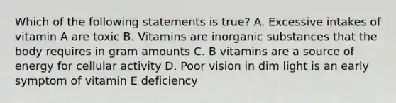 Which of the following statements is true? A. Excessive intakes of vitamin A are toxic B. Vitamins are inorganic substances that the body requires in gram amounts C. B vitamins are a source of energy for cellular activity D. Poor vision in dim light is an early symptom of vitamin E deficiency