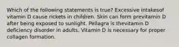 Which of the following statements is true? Excessive intakesof vitamin D cause rickets in children. Skin can form previtamin D after being exposed to sunlight. Pellagra is thevitamin D deficiency disorder in adults. Vitamin D is necessary for proper collagen formation.