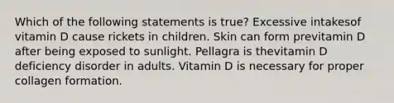 Which of the following statements is true? Excessive intakesof vitamin D cause rickets in children. Skin can form previtamin D after being exposed to sunlight. Pellagra is thevitamin D deficiency disorder in adults. Vitamin D is necessary for proper collagen formation.