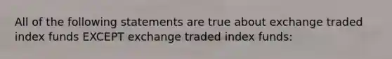 All of the following statements are true about exchange traded index funds EXCEPT exchange traded index funds: