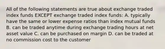 All of the following statements are true about exchange traded index funds EXCEPT exchange traded index funds: A. typically have the same or lower expense ratios than index mutual funds B. can be traded anytime during exchange trading hours at net asset value C. can be purchased on margin D. can be traded at no commission cost to the customer