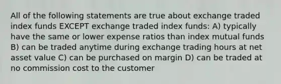 All of the following statements are true about exchange traded index funds EXCEPT exchange traded index funds: A) typically have the same or lower expense ratios than index mutual funds B) can be traded anytime during exchange trading hours at net asset value C) can be purchased on margin D) can be traded at no commission cost to the customer