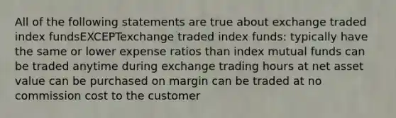 All of the following statements are true about exchange traded index fundsEXCEPTexchange traded index funds: typically have the same or lower expense ratios than index mutual funds can be traded anytime during exchange trading hours at net asset value can be purchased on margin can be traded at no commission cost to the customer