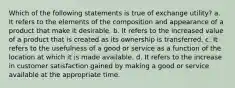 Which of the following statements is true of exchange utility? a. It refers to the elements of the composition and appearance of a product that make it desirable. b. It refers to the increased value of a product that is created as its ownership is transferred. c. It refers to the usefulness of a good or service as a function of the location at which it is made available. d. It refers to the increase in customer satisfaction gained by making a good or service available at the appropriate time.