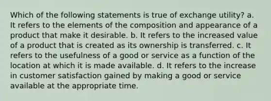 Which of the following statements is true of exchange utility? a. It refers to the elements of the composition and appearance of a product that make it desirable. b. It refers to the increased value of a product that is created as its ownership is transferred. c. It refers to the usefulness of a good or service as a function of the location at which it is made available. d. It refers to the increase in customer satisfaction gained by making a good or service available at the appropriate time.