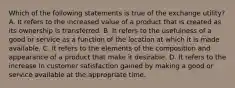 Which of the following statements is true of the exchange utility? A. It refers to the increased value of a product that is created as its ownership is transferred. B. It refers to the usefulness of a good or service as a function of the location at which it is made available. C. It refers to the elements of the composition and appearance of a product that make it desirable. D. It refers to the increase in customer satisfaction gained by making a good or service available at the appropriate time.