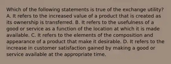 Which of the following statements is true of the exchange utility? A. It refers to the increased value of a product that is created as its ownership is transferred. B. It refers to the usefulness of a good or service as a function of the location at which it is made available. C. It refers to the elements of the composition and appearance of a product that make it desirable. D. It refers to the increase in customer satisfaction gained by making a good or service available at the appropriate time.