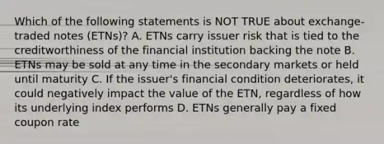 Which of the following statements is NOT TRUE about exchange-traded notes (ETNs)? A. ETNs carry issuer risk that is tied to the creditworthiness of the financial institution backing the note B. ETNs may be sold at any time in the secondary markets or held until maturity C. If the issuer's financial condition deteriorates, it could negatively impact the value of the ETN, regardless of how its underlying index performs D. ETNs generally pay a fixed coupon rate