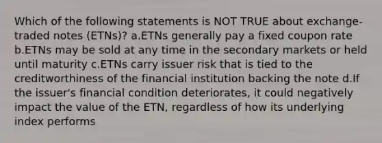 Which of the following statements is NOT TRUE about exchange-traded notes (ETNs)? a.ETNs generally pay a fixed coupon rate b.ETNs may be sold at any time in the secondary markets or held until maturity c.ETNs carry issuer risk that is tied to the creditworthiness of the financial institution backing the note d.If the issuer's financial condition deteriorates, it could negatively impact the value of the ETN, regardless of how its underlying index performs