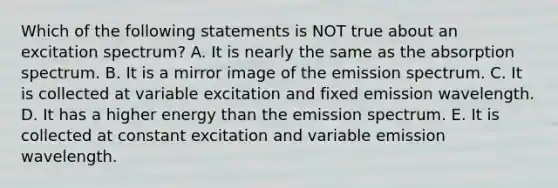 Which of the following statements is NOT true about an excitation spectrum? A. It is nearly the same as the absorption spectrum. B. It is a mirror image of the emission spectrum. C. It is collected at variable excitation and fixed emission wavelength. D. It has a higher energy than the emission spectrum. E. It is collected at constant excitation and variable emission wavelength.