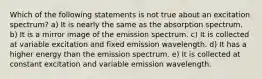 Which of the following statements is not true about an excitation spectrum? a) It is nearly the same as the absorption spectrum. b) It is a mirror image of the emission spectrum. c) It is collected at variable excitation and fixed emission wavelength. d) It has a higher energy than the emission spectrum. e) It is collected at constant excitation and variable emission wavelength.