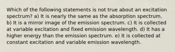 Which of the following statements is not true about an excitation spectrum? a) It is nearly the same as the absorption spectrum. b) It is a mirror image of the emission spectrum. c) It is collected at variable excitation and fixed emission wavelength. d) It has a higher energy than the emission spectrum. e) It is collected at constant excitation and variable emission wavelength.