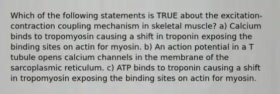 Which of the following statements is TRUE about the excitation-contraction coupling mechanism in skeletal muscle? a) Calcium binds to tropomyosin causing a shift in troponin exposing the binding sites on actin for myosin. b) An action potential in a T tubule opens calcium channels in the membrane of the sarcoplasmic reticulum. c) ATP binds to troponin causing a shift in tropomyosin exposing the binding sites on actin for myosin.