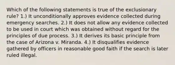 Which of the following statements is true of the exclusionary rule? 1.) It unconditionally approves evidence collected during emergency searches. 2.) It does not allow any evidence collected to be used in court which was obtained without regard for the principles of due process. 3.) It derives its basic principle from the case of Arizona v. Miranda. 4.) It disqualifies evidence gathered by officers in reasonable good faith if the search is later ruled illegal.