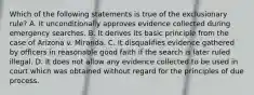 Which of the following statements is true of the exclusionary rule? A. It unconditionally approves evidence collected during emergency searches. B. It derives its basic principle from the case of Arizona v. Miranda. C. It disqualifies evidence gathered by officers in reasonable good faith if the search is later ruled illegal. D. It does not allow any evidence collected to be used in court which was obtained without regard for the principles of due process.