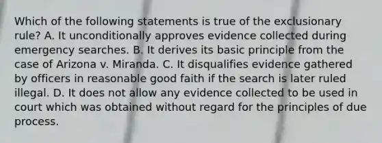 Which of the following statements is true of the exclusionary rule? A. It unconditionally approves evidence collected during emergency searches. B. It derives its basic principle from the case of Arizona v. Miranda. C. It disqualifies evidence gathered by officers in reasonable good faith if the search is later ruled illegal. D. It does not allow any evidence collected to be used in court which was obtained without regard for the principles of due process.