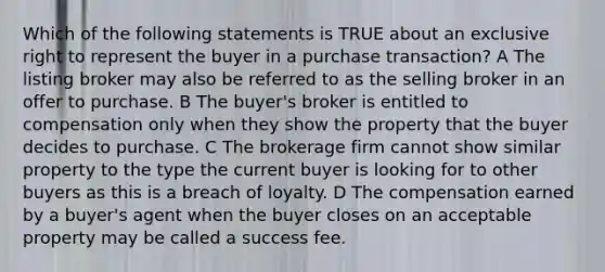 Which of the following statements is TRUE about an exclusive right to represent the buyer in a purchase transaction? A The listing broker may also be referred to as the selling broker in an offer to purchase. B The buyer's broker is entitled to compensation only when they show the property that the buyer decides to purchase. C The brokerage firm cannot show similar property to the type the current buyer is looking for to other buyers as this is a breach of loyalty. D The compensation earned by a buyer's agent when the buyer closes on an acceptable property may be called a success fee.