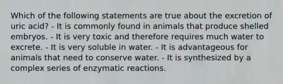 Which of the following statements are true about the excretion of uric acid? - It is commonly found in animals that produce shelled embryos. - It is very toxic and therefore requires much water to excrete. - It is very soluble in water. - It is advantageous for animals that need to conserve water. - It is synthesized by a complex series of enzymatic reactions.