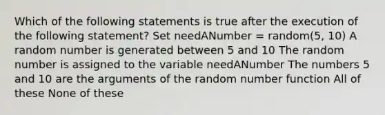 Which of the following statements is true after the execution of the following statement? Set needANumber = random(5, 10) A random number is generated between 5 and 10 The random number is assigned to the variable needANumber The numbers 5 and 10 are the arguments of the random number function All of these None of these