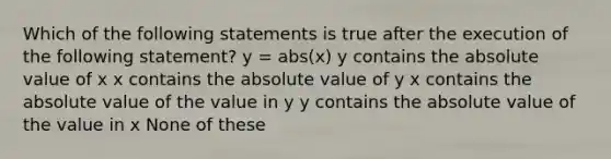 Which of the following statements is true after the execution of the following statement? y = abs(x) y contains the absolute value of x x contains the absolute value of y x contains the absolute value of the value in y y contains the absolute value of the value in x None of these