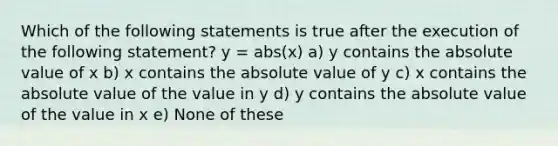 Which of the following statements is true after the execution of the following statement? y = abs(x) a) y contains the <a href='https://www.questionai.com/knowledge/kbbTh4ZPeb-absolute-value' class='anchor-knowledge'>absolute value</a> of x b) x contains the absolute value of y c) x contains the absolute value of the value in y d) y contains the absolute value of the value in x e) None of these