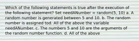 Which of the following statements is true after the execution of the following statement? Set needANumber = random(5, 10) a. A random number is generated between 5 and 10. b. The random number is assigned tod. All of the above the variable needANumber. c. The numbers 5 and 10 are the arguments of the random number function. d. All of the above