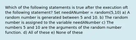 Which of the following statements is true after the execution oft the following statement? Set needANumber = random(5,10) a) A random number is generated between 5 and 10. b) The random number is assigned to the variable needANumber c) The numbers 5 and 10 are the arguments of the random number function. d) All of these e) None of these