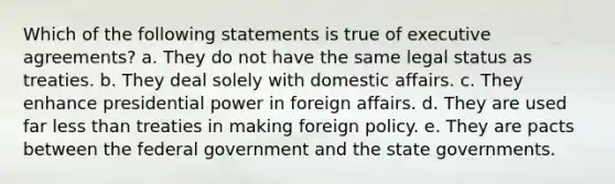 Which of the following statements is true of executive agreements? a. ​They do not have the same legal status as treaties. b. ​They deal solely with domestic affairs. c. ​They enhance presidential power in foreign affairs. d. ​They are used far less than treaties in making foreign policy. e. ​They are pacts between the federal government and the state governments.