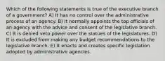 Which of the following statements is true of the executive branch of a government? A) It has no control over the administrative process of an agency. B) It normally appoints the top officials of an agency with the advice and consent of the legislative branch. C) It is denied veto power over the statues of the legislatures. D) It is excluded from making any budget recommendations to the legislative branch. E) It enacts and creates specific legislation adopted by administrative agencies.