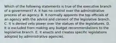 Which of the following statements is true of the executive branch of a government? A. It has no control over the administrative process of an agency. B. It normally appoints the top officials of an agency with the advice and consent of the legislative branch. C. It is denied veto power over the statues of the legislatures. D. It is excluded from making any budget recommendations to the legislative branch. E. It enacts and creates specific legislations adopted by administrative agencies.