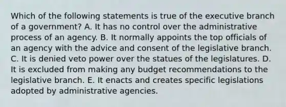 Which of the following statements is true of the executive branch of a government? A. It has no control over the administrative process of an agency. B. It normally appoints the top officials of an agency with the advice and consent of the legislative branch. C. It is denied veto power over the statues of the legislatures. D. It is excluded from making any budget recommendations to the legislative branch. E. It enacts and creates specific legislations adopted by administrative agencies.