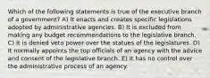 Which of the following statements is true of the executive branch of a government? A) It enacts and creates specific legislations adopted by administrative agencies. B) It is excluded from making any budget recommendations to the legislative branch. C) It is denied veto power over the statues of the legislatures. D) It normally appoints the top officials of an agency with the advice and consent of the legislative branch. E) It has no control over the administrative process of an agency.