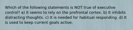 Which of the following statements is NOT true of executive control? a) It seems to rely on the prefrontal cortex. b) It inhibits distracting thoughts. c) It is needed for habitual responding. d) It is used to keep current goals active.