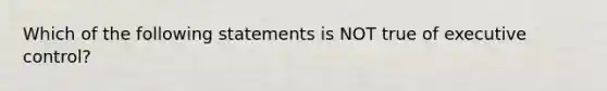 Which of the following statements is NOT true of executive control?