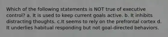 Which of the following statements is NOT true of executive control? a. It is used to keep current goals active. b. It inhibits distracting thoughts. c.It seems to rely on the prefrontal cortex d. It underlies habitual responding but not goal-directed behaviors.