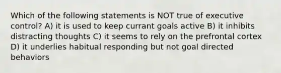 Which of the following statements is NOT true of executive control? A) it is used to keep currant goals active B) it inhibits distracting thoughts C) it seems to rely on the prefrontal cortex D) it underlies habitual responding but not goal directed behaviors