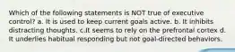 Which of the following statements is NOT true of executive control? a. It is used to keep current goals active. b. It inhibits distracting thoughts. c.It seems to rely on the prefrontal cortex d. It underlies habitual responding but not goal-directed behaviors.