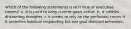 Which of the following statements is NOT true of executive control? a. It is used to keep current goals active. b. It inhibits distracting thoughts. c.It seems to rely on the prefrontal cortex d. It underlies habitual responding but not goal-directed behaviors.