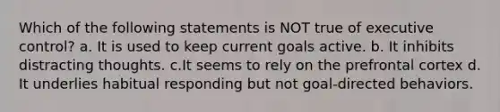 Which of the following statements is NOT true of executive control? a. It is used to keep current goals active. b. It inhibits distracting thoughts. c.It seems to rely on the prefrontal cortex d. It underlies habitual responding but not goal-directed behaviors.