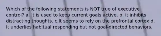 Which of the following statements is NOT true of executive control? a. It is used to keep current goals active. b. It inhibits distracting thoughts. c.It seems to rely on the prefrontal cortex d. It underlies habitual responding but not goal-directed behaviors.