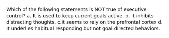 Which of the following statements is NOT true of executive control? a. It is used to keep current goals active. b. It inhibits distracting thoughts. c.It seems to rely on the prefrontal cortex d. It underlies habitual responding but not goal-directed behaviors.