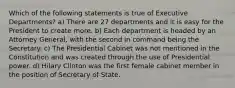 Which of the following statements is true of Executive Departments? a) There are 27 departments and it is easy for the President to create more. b) Each department is headed by an Attorney General, with the second in command being the Secretary. c) The Presidential Cabinet was not mentioned in the Constitution and was created through the use of Presidential power. d) Hilary Clinton was the first female cabinet member in the position of Secretary of State.