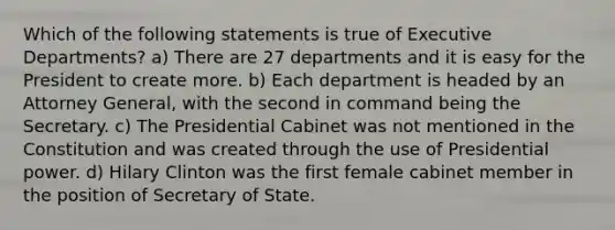 Which of the following statements is true of Executive Departments? a) There are 27 departments and it is easy for the President to create more. b) Each department is headed by an Attorney General, with the second in command being the Secretary. c) The Presidential Cabinet was not mentioned in the Constitution and was created through the use of Presidential power. d) Hilary Clinton was the first female cabinet member in the position of Secretary of State.