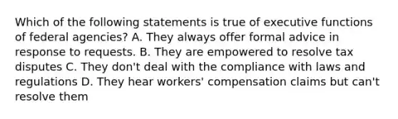 Which of the following statements is true of executive functions of federal agencies? A. They always offer formal advice in response to requests. B. They are empowered to resolve tax disputes C. They don't deal with the compliance with laws and regulations D. They hear workers' compensation claims but can't resolve them