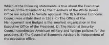 Which of the following statements is true about the Executive Offices of the President? A) The members of the White House Office are subject to Senate approval. The B) National Economic Council was established in 1937. C) The Office of the Management and Budget is the smallest organization in the Executive Office of the President. D) The National Security Council coordinates American military and foreign policies for the president. E) The Council of Economic Advisers is independent of the executive office.